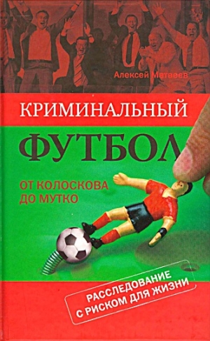 Матвеев Алексей - Криминальный футбол. От Колоскова до Мутко. Расследование с риском для жизни