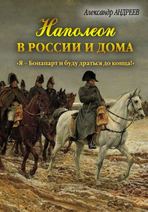 Андреев Александр, Андреев Максим - Наполеон в России и дома. «Я – Бонапарт и буду драться до конца!»