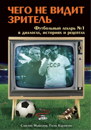 Карапетян Гагик, Мышалов Савелий - Чего не видит зритель. Футбольный лекарь №1 в диалогах, историях и рецептах