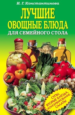 Константинова Ирина - Лучшие овощные блюда для семейного стола. Салаты, супы, вторые блюда, консервирование