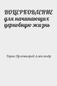 Торик Протоиерей Александр - ВОЦЕРКОВЛЕНИЕ для начинающих церковную жизнь