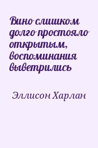 Эллисон Харлан - Вино слишком долго простояло открытым, воспоминания выветрились