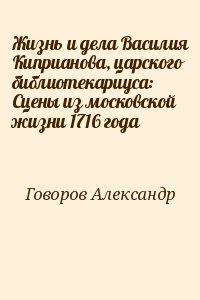 Говоров Александр - Жизнь и дела Василия Киприанова, царского библиотекариуса: Сцены из московской жизни 1716 года