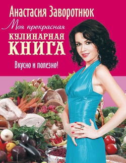 Заворотнюк Анастасия - Моя прекрасная кулинарная книга. Вкусно и полезно