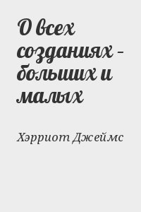 Хэрриот Джеймс - О всех созданиях – больших и малых