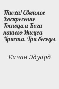 Качан Эдуард - Пасха! Светлое Воскресение Господа и Бога нашего Иисуса Христа. Три беседы