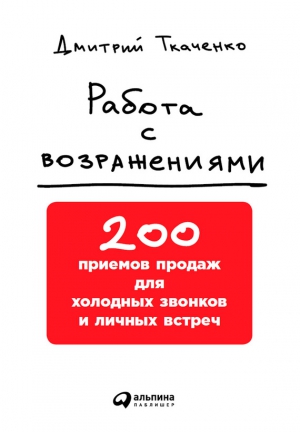 Ткаченко Дмитрий - Работа с возражениями: 200 приемов продаж для холодных звонков и личных встреч