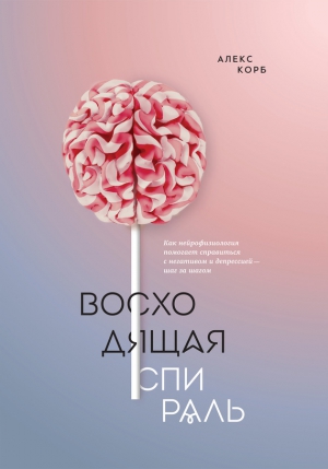 Корб Алекс - Восходящая спираль. Как нейрофизиология помогает справиться с негативом и депрессией – шаг за шагом