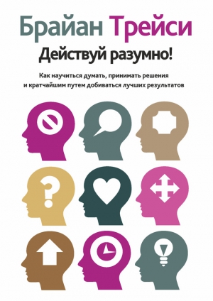 Трейси Брайан - Действуй разумно! Как научиться думать, принимать решения и кратчайшим путем добиваться лучших результатов