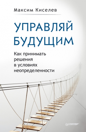 Киселев Максим - Управляй будущим. Как принимать решения в условиях неопределенности