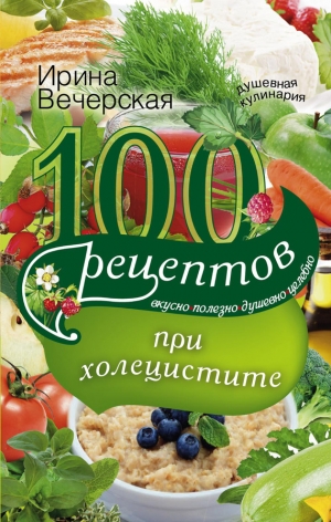 Вечерская Ирина - 100 рецептов при холецистите. Вкусно, полезно, душевно, целебно