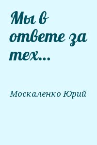 Москаленко Юрий - Мы в ответе за тех…