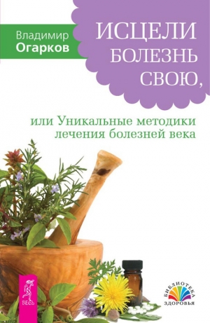 Огарков Владимир - Исцели болезнь свою, или Уникальные методики лечения болезней века