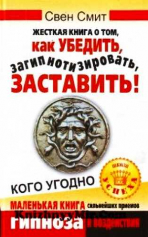 Свен Смит - Жесткая книга о том, как убедить, загипнотизировать, заставить кого угодно. Маленькая книга сильнейших приемов гипноза и воздействия