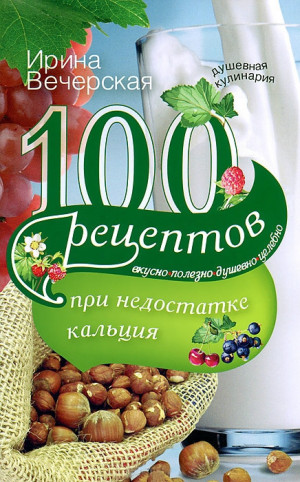 Вечерская Ирина - 100 рецептов при недостатке кальция. Вкусно, полезно, душевно, целебно