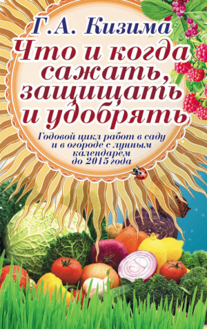 Кизима Галина - Что и когда сажать, защищать и удобрять. Годовой цикл работ с лунным календарем до 2015 года