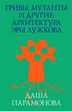 Парамонова Даша - Грибы, мутанты и другие: архитектура эры Лужкова