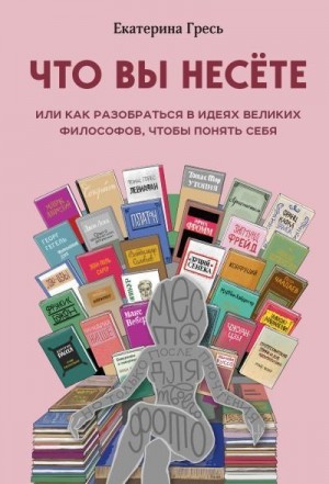 Гресь Екатерина - Что вы несете, или Как разобраться в идеях великих философов, чтобы понять себя