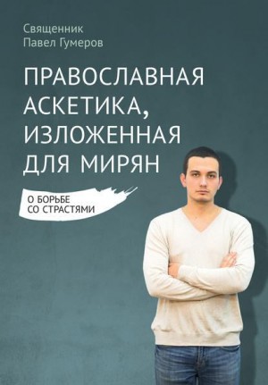 Гумеров Священник Павел - Православная аскетика, изложенная для мирян. О борьбе со страстями